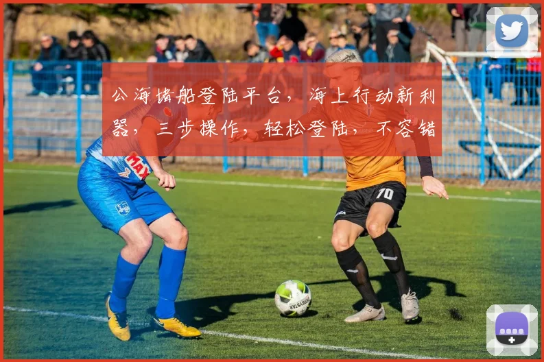 公海堵船登陆平台，海上行动新利器，三步操作，轻松登陆，不容错过