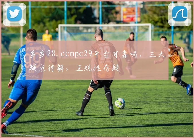 多多28.ccmpc29平台可靠吗，三大疑点待解，正规性存疑