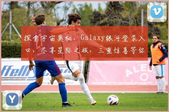 探索宇宙奥秘，Galaxy银河登录入口，尽享星际之旅，三重惊喜等你来
