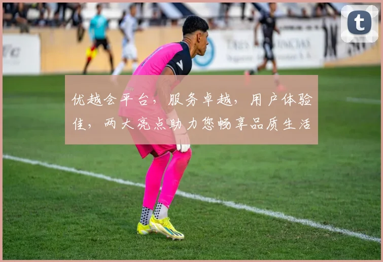 优越会平台，服务卓越，用户体验佳，两大亮点助力您畅享品质生活，不容错过